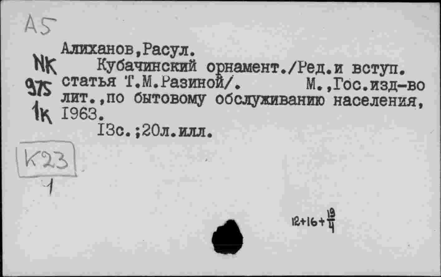 ﻿АГ
Алиханов,Расул.
пК Кубачинский орнамент./Ред.и вступ.
№ статья Т.М.Разиной/. М.,Гос.изд-во . лит.,по бытовому обслуживанию населения, 1963.
13с.;20л.илл.